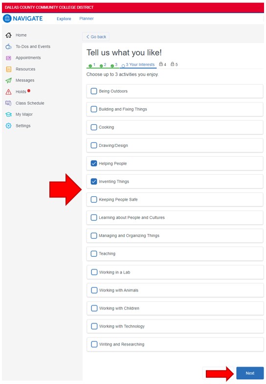 Click the box to the left of up to the three activities you enjoy doing: being outdoors, building and fixing things, cooking, drawing/design, helping people, inventing things, keeping people safe, learning about people and cultures, managing and organizing things, teaching, working in a lab, working with animals, working with children, working with technology, writing and researching. To continue, click Next in the lower left corner.