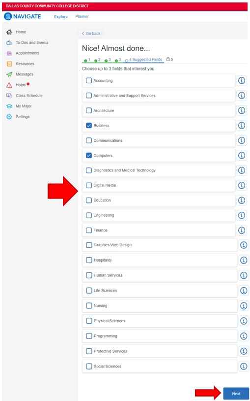 Click the box to the left of up to the three fields that interest you: accounting, administrative and support services, architecture, business, communications, computers, diagnostics and medical technology, digital media, education, engineering, finance, graphics/web design, hospitality, human services, life sciences, nursing, physical sciences, programming, protective services, social sciences. To continue, click Next in the lower left corner.