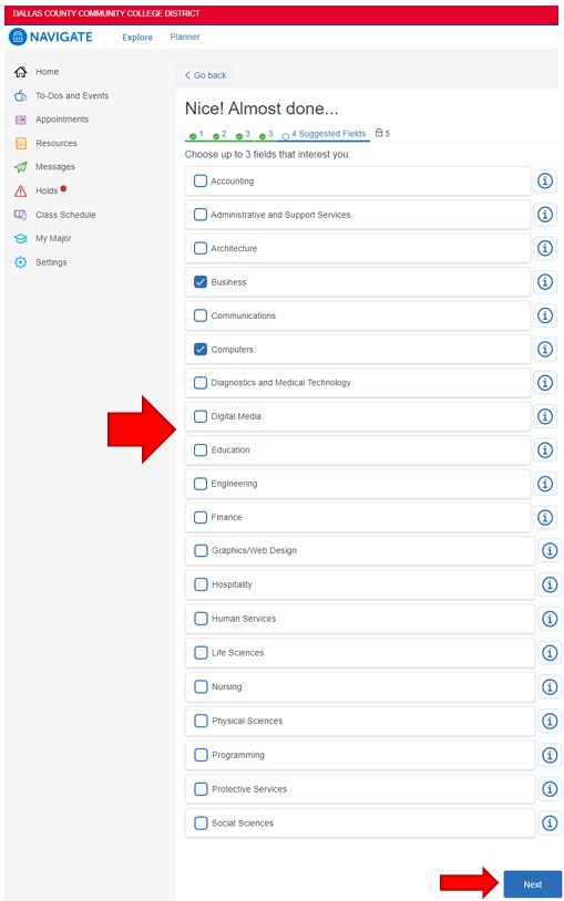 Click the box to the left of up to the three fields that interest you: accounting, administrative and support services, architecture, business, communications, computers, diagnostics and medical technology, digital media, education, engineering, finance, graphics/web design, hospitality, human services, life sciences, nursing, physical sciences, programming, protective services, social sciences. To continue, click Next in the lower left corner.