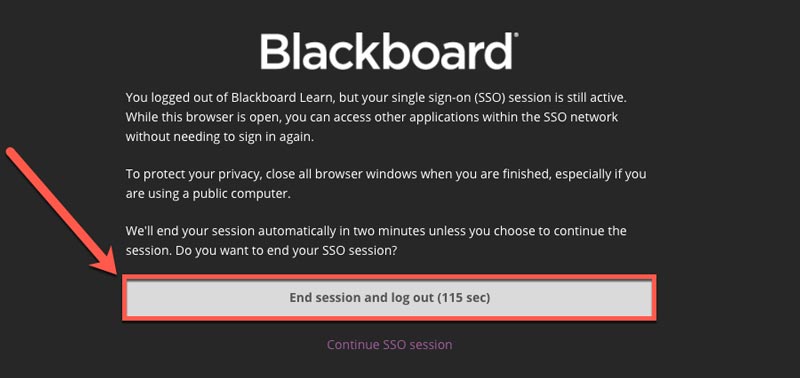 Screenshot of Blackboard Log Out page. You logged out of Blackboard Learn, but your single sign-on (SSO) session is still active. While this browser is open, you can access other applications within the SSO network without needing to sign in again. To protect your privacy, close all browser windows when you are finished, especially if you are using a public computer. We'll end your session automatically in two minutes unless you choose to continue the session. Do you want to end your SSO session?  Options: End session and log out or Continue SSO session.