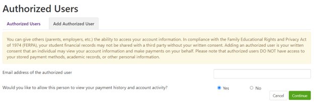 yellow menu box with the following message: you can give others parents, employers, etc the ability to access your account information. in compliance with the family educational rights and privacy act of 1974 FERPA your student financial records may not be shared with a third party without your written consent. adding an authorized user is your written consent that an individual may view your account information and make payments on your behalf. please note that authorized users do not have access to your stored payment methods, academic records or other personal information. There is an additionla field at the bottom to allow the input of the email address you wish to authorize and a radio box to allow this person to view your payment history and account activity. select yes or no.